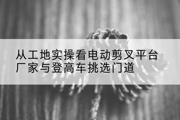 久治电动剪叉升降平台厂家-从工地实操看电动剪叉平台厂家与登高车挑选门道