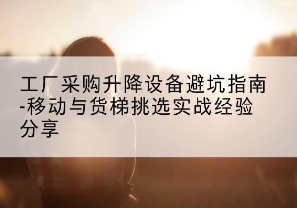久治移动式升降机怎么选-工厂采购升降设备避坑指南-移动与货梯挑选实战经验分享