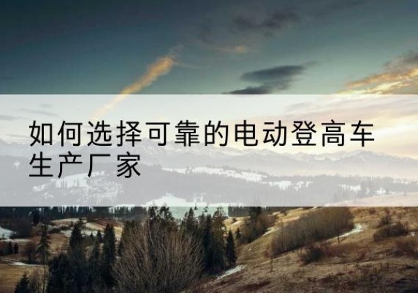 久治电动登高车厂家-如何选择可靠的电动登高车生产厂家
