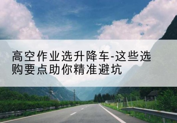 久治升降车厂家-高空作业选升降车-这些选购要点助你*避坑