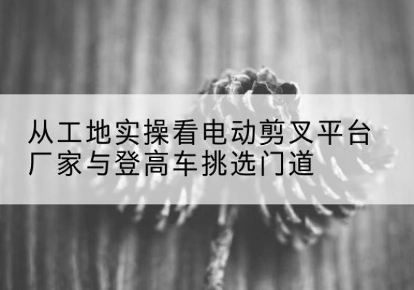 久治电动剪叉升降平台厂家-从工地实操看电动剪叉平台厂家与登高车挑选门道
